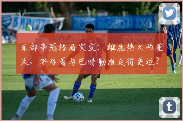 东部争冠格局突变:雄鹿热火两重天,字母哥与巴特勒谁走得更远?
