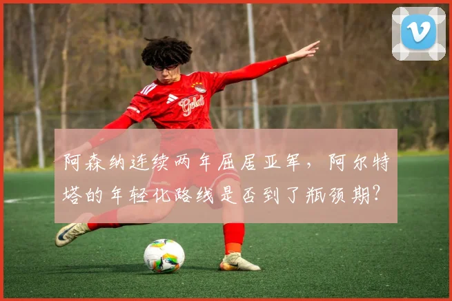 阿森纳连续两年屈居亚军，阿尔特塔的年轻化路线是否到了瓶颈期？