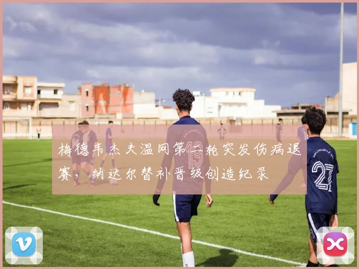 梅德韦杰夫温网第二轮突发伤病退赛,纳达尔替补晋级创造纪录